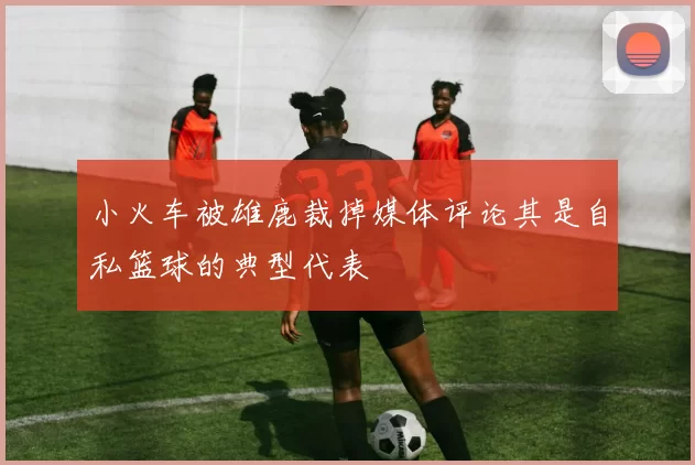 小火车被雄鹿裁掉媒体评论其是自私篮球的典型代表