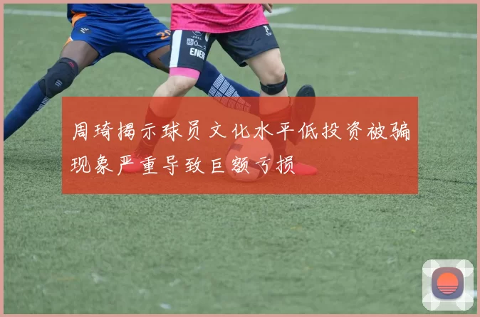 周琦揭示球员文化水平低投资被骗现象严重导致巨额亏损