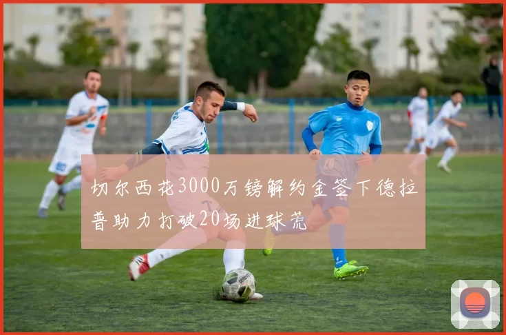 切尔西花3000万镑解约金签下德拉普助力打破20场进球荒