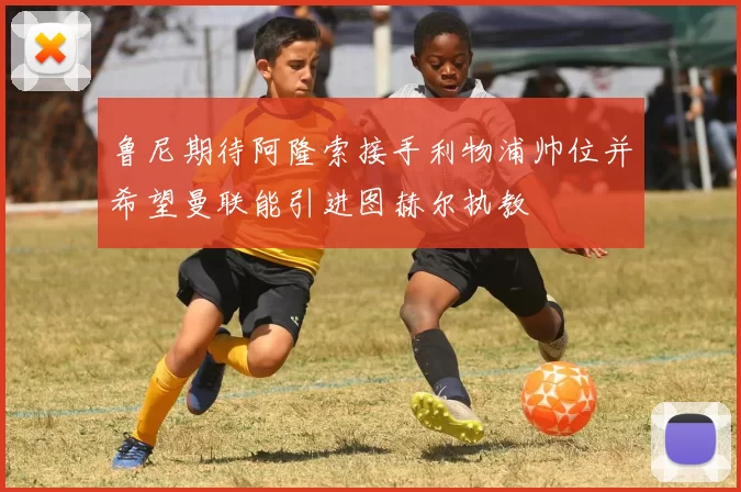 鲁尼期待阿隆索接手利物浦帅位并希望曼联能引进图赫尔执教