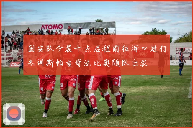 国安队今晨十点启程前往海口进行冬训斯帕吉奇法比奥随队出发