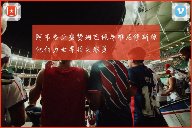 阿韦洛亚盛赞姆巴佩与维尼修斯称他们为世界顶尖球员
