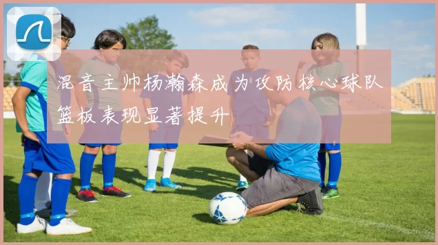 混音主帅杨瀚森成为攻防核心球队篮板表现显著提升