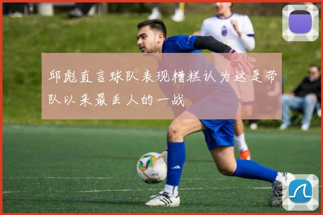 邱彪直言球队表现糟糕认为这是带队以来最丢人的一战