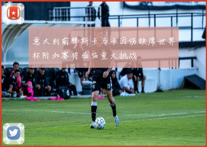 意大利前锋斯卡马卡因伤缺席世界杯附加赛将面临重大挑战