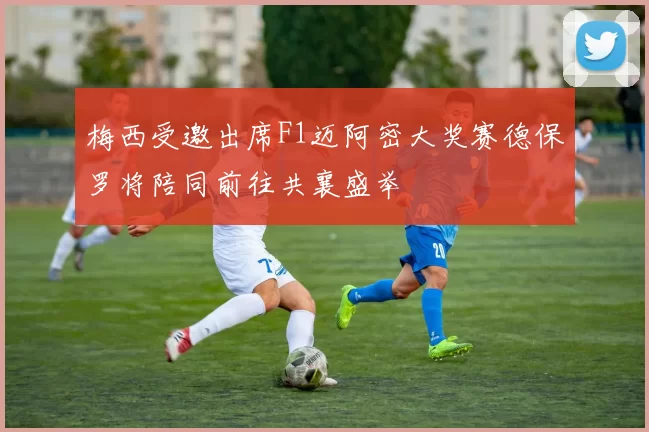 梅西受邀出席F1迈阿密大奖赛德保罗将陪同前往共襄盛举
