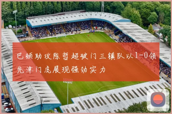 巴顿助攻陈哲超破门三镇队以1-0领先津门虎展现强劲实力