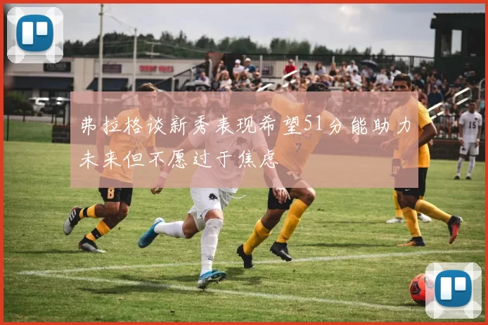 弗拉格谈新秀表现希望51分能助力未来但不愿过于焦虑