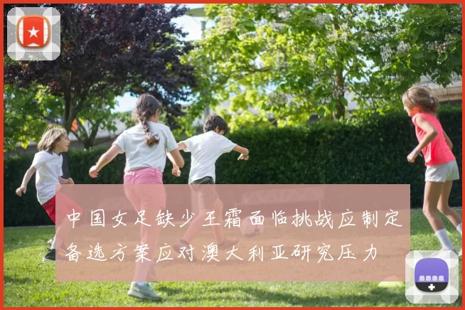 中国女足缺少王霜面临挑战应制定备选方案应对澳大利亚研究压力