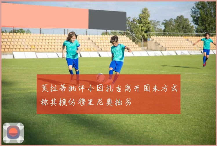 莫拉蒂批评小因扎吉离开国米方式称其模仿穆里尼奥拙劣
