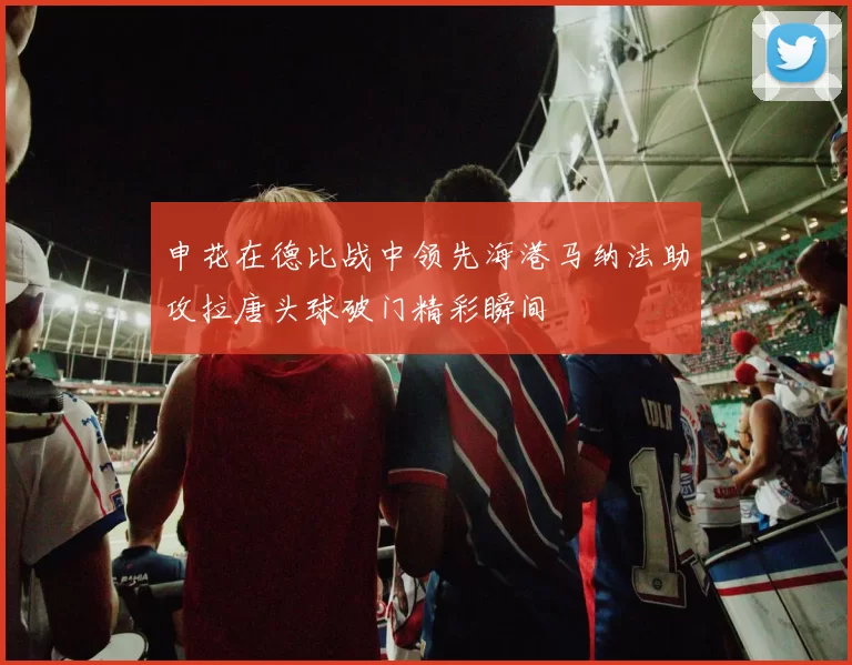 申花在德比战中领先海港马纳法助攻拉唐头球破门精彩瞬间